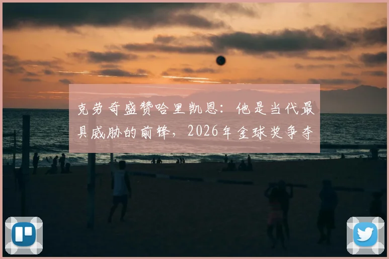 克劳奇盛赞哈里凯恩：他是当代最具威胁的前锋，2026年金球奖争夺战中的核心热门