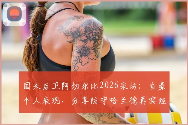 国米后卫阿切尔比2026采访：自豪个人表现，分享防守哈兰德真实经验与运气因素