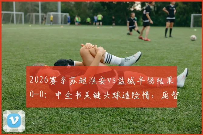 2026赛季苏超淮安vs盐城半场结果0-0：申全书关键头球造险情，庞智超错失良机，附双方球队最新动态与阵容分析