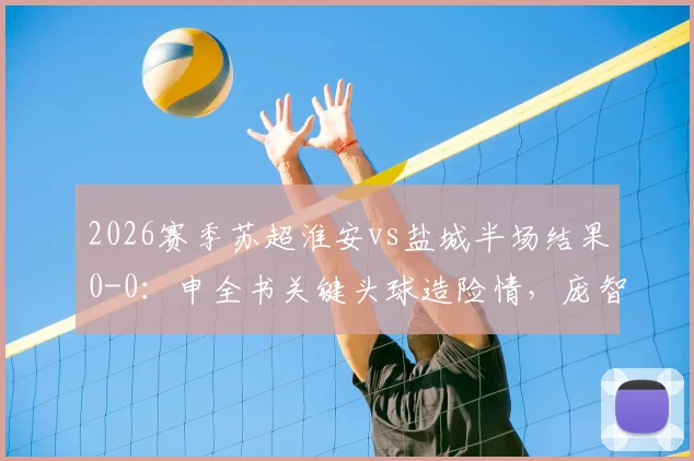2026赛季苏超淮安vs盐城半场结果0-0:申全书关键头球造险情,庞智超错失良机,附双方球队最新动态与阵容分析