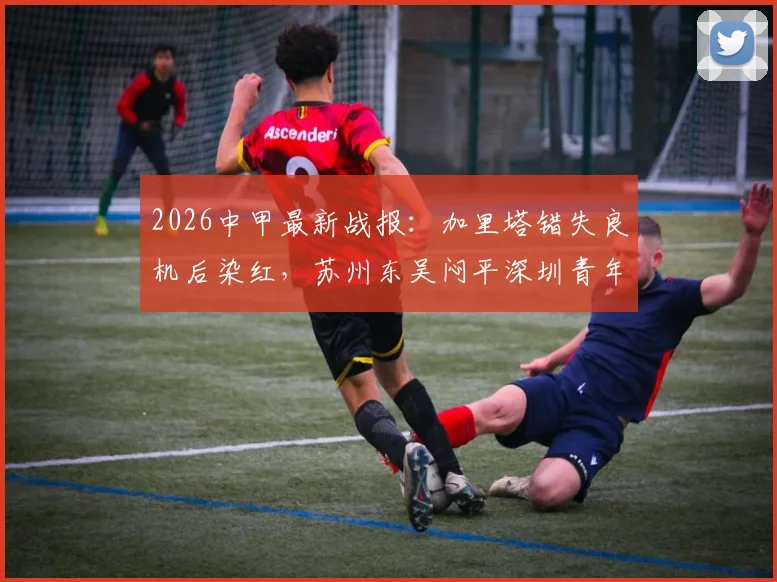 2026中甲最新战报：加里塔错失良机后染红，苏州东吴闷平深圳青年人，附全场关键点解析
