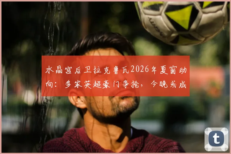 水晶宫后卫拉克鲁瓦2026年夏窗动向:多家英超豪门争抢,今晚或成告别战关键节点
