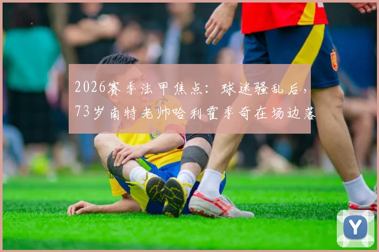 2026赛季法甲焦点：球迷骚乱后，73岁南特老帅哈利霍季奇在场边落泪事件全解析