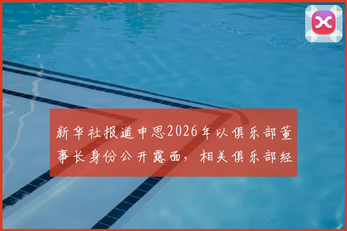 新华社报道申思2026年以俱乐部董事长身份公开露面，相关俱乐部经营与青训现状解析