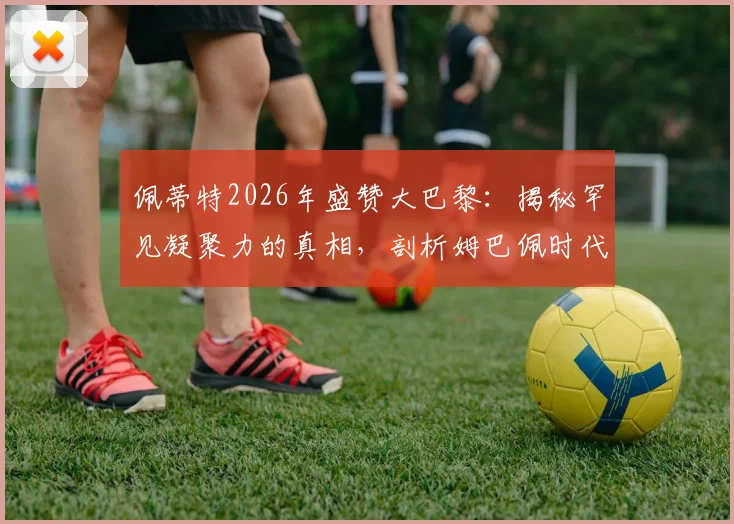 佩蒂特2026年盛赞大巴黎：揭秘罕见凝聚力的真相，剖析姆巴佩时代球队真心互爱的关键要素