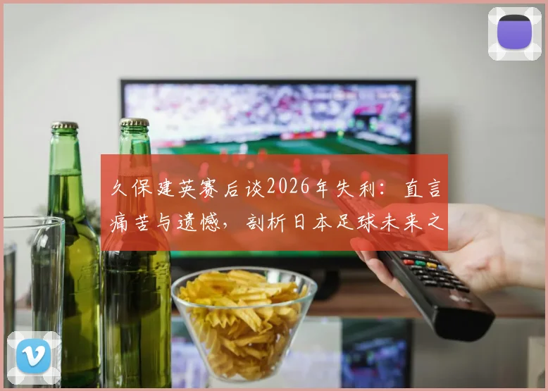 久保建英赛后谈2026年失利：直言痛苦与遗憾，剖析日本足球未来之路与成长阵痛