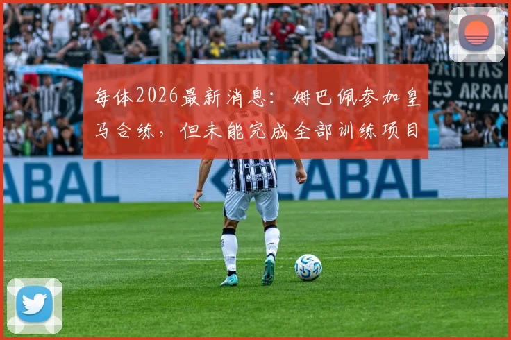 每体2026最新消息:姆巴佩参加皇马合练,但未能完成全部训练项目详情分析