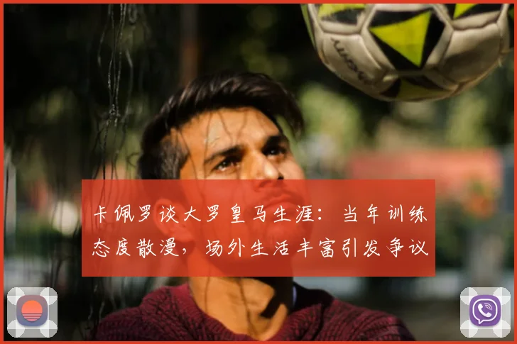 卡佩罗谈大罗皇马生涯：当年训练态度散漫，场外生活丰富引发争议，回顾巨星真实一面