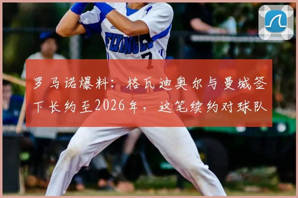 罗马诺爆料：格瓦迪奥尔与曼城签下长约至2026年，这笔续约对球队防线与球员生涯意味着什么？