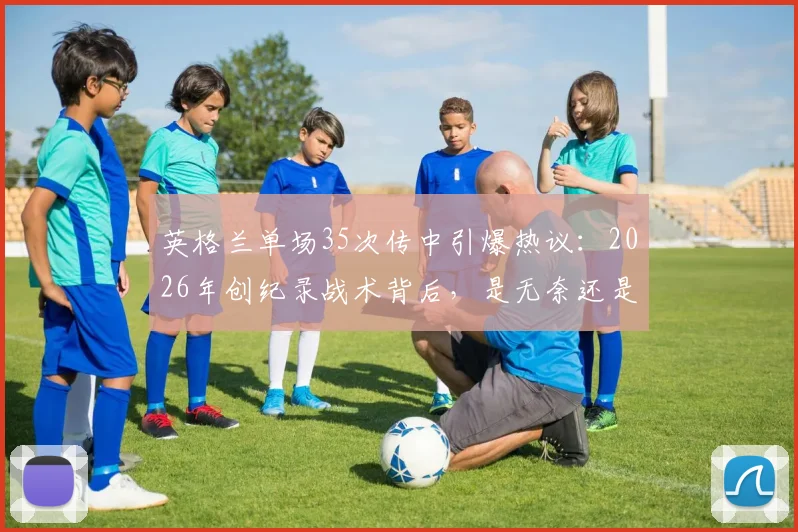 英格兰单场35次传中引爆热议：2026年创纪录战术背后，是无奈还是杀招？深度剖析边锋战术现状