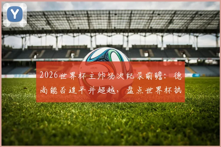 2026世界杯主帅场次纪录前瞻：德尚能否追平并超越，盘点世界杯执教历史之最