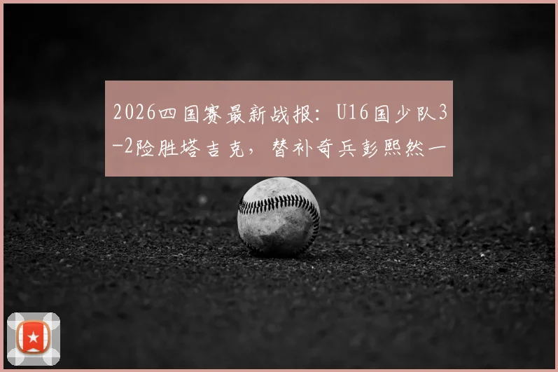2026四国赛最新战报：U16国少队3-2险胜塔吉克，替补奇兵彭熙然一战成名
