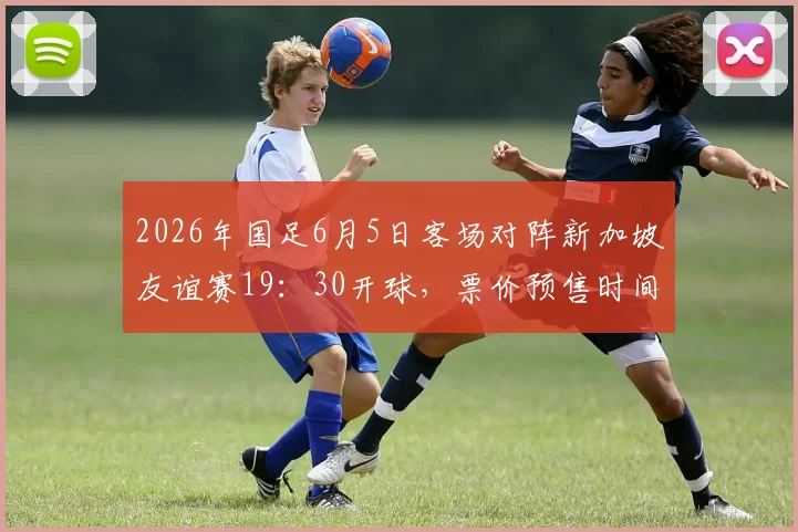 2026年国足6月5日客场对阵新加坡友谊赛19:30开球,票价预售时间与赛前阵容看点前瞻