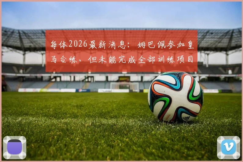 每体2026最新消息：姆巴佩参加皇马合练，但未能完成全部训练项目详情分析