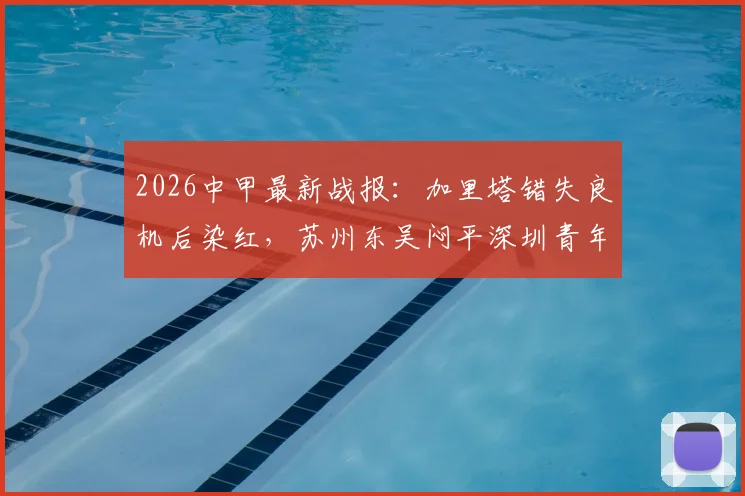 2026中甲最新战报:加里塔错失良机后染红,苏州东吴闷平深圳青年人,附全场关键点解析