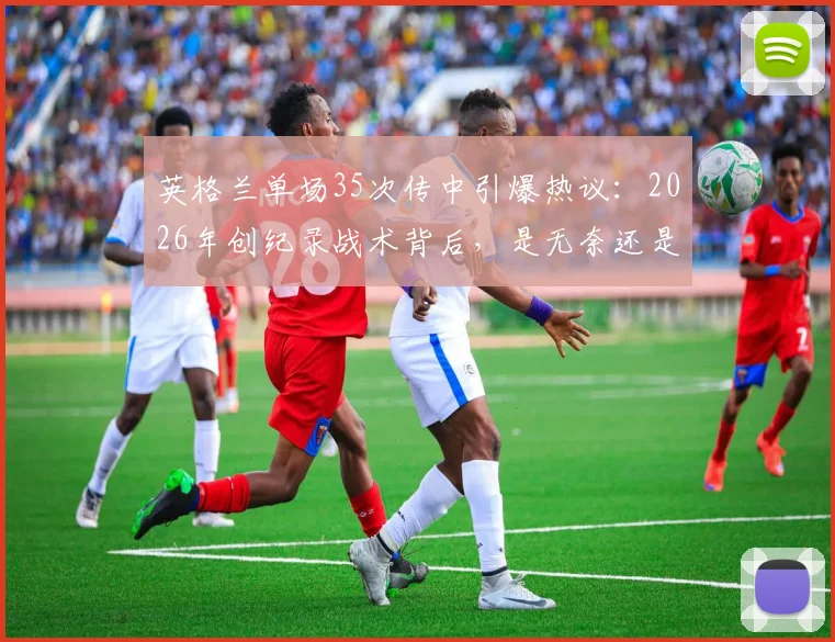 英格兰单场35次传中引爆热议:2026年创纪录战术背后,是无奈还是杀招?深度剖析边锋战术现状