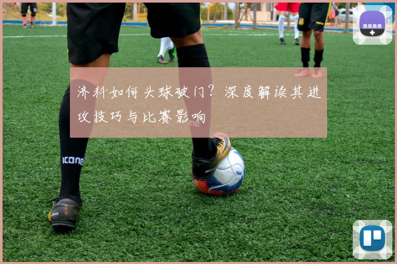 济科如何头球破门?深度解读其进攻技巧与比赛影响