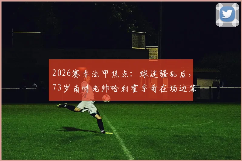 2026赛季法甲焦点:球迷骚乱后,73岁南特老帅哈利霍季奇在场边落泪事件全解析