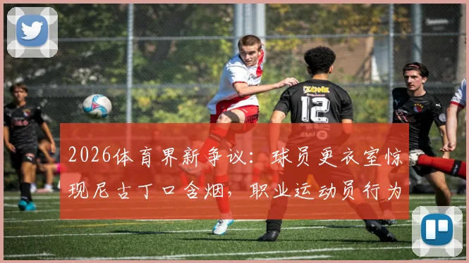 2026体育界新争议：球员更衣室惊现尼古丁口含烟，职业运动员行为规范与健康风险引热议