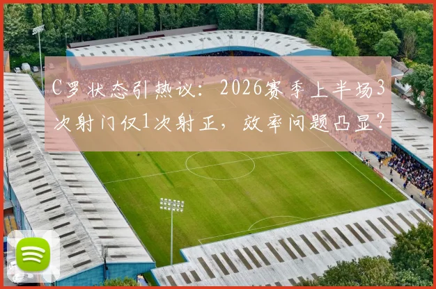 C罗状态引热议：2026赛季上半场3次射门仅1次射正，效率问题凸显？