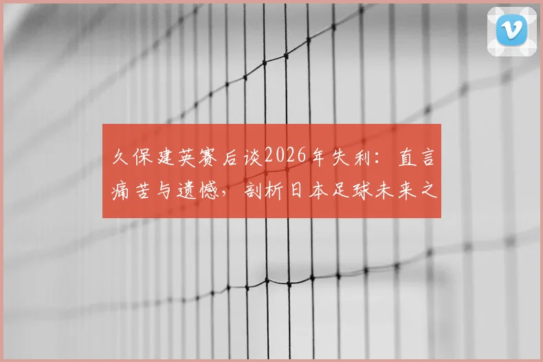 久保建英赛后谈2026年失利:直言痛苦与遗憾,剖析日本足球未来之路与成长阵痛
