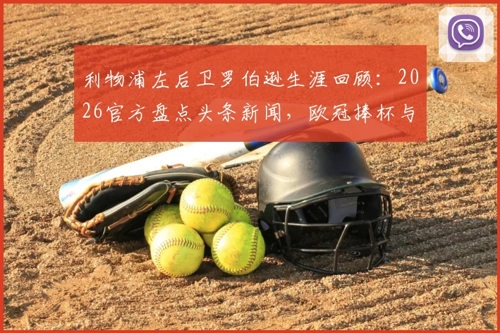 利物浦左后卫罗伯逊生涯回顾：2026官方盘点头条新闻，欧冠捧杯与极限冲刺经典瞬间全解析