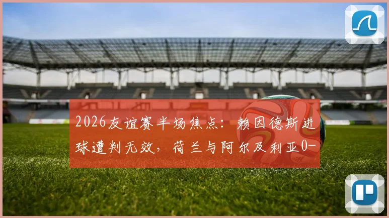 2026友谊赛半场焦点：赖因德斯进球遭判无效，荷兰与阿尔及利亚0-0陷入僵局，半场技术统计与争议解读