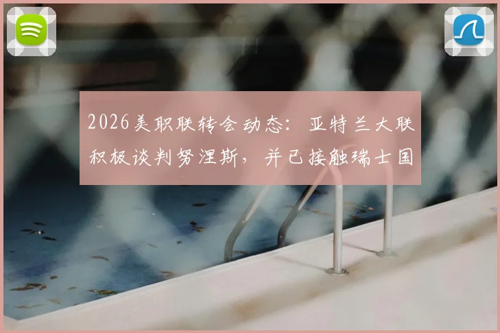2026美职联转会动态：亚特兰大联积极谈判努涅斯，并已接触瑞士国脚恩博洛
