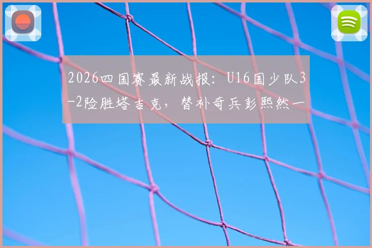 2026四国赛最新战报:U16国少队3-2险胜塔吉克,替补奇兵彭熙然一战成名