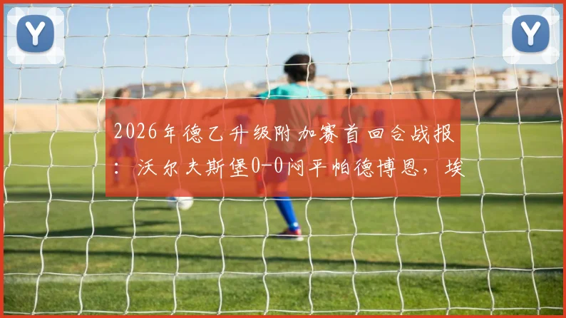 2026年德乙升级附加赛首回合战报:沃尔夫斯堡0-0闷平帕德博恩,埃里克森造威胁斯特克染红