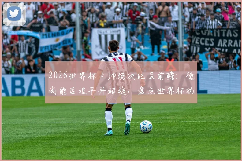 2026世界杯主帅场次纪录前瞻:德尚能否追平并超越,盘点世界杯执教历史之最