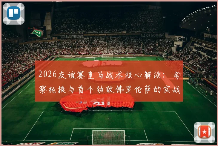 2026友谊赛皇马战术核心解读:考察轮换与首个劲敌佛罗伦萨的实战较量