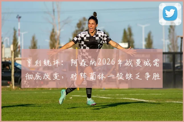 亨利锐评:阿森纳2026年战曼城需彻底改变,对阵葡体一役缺乏争胜欲望