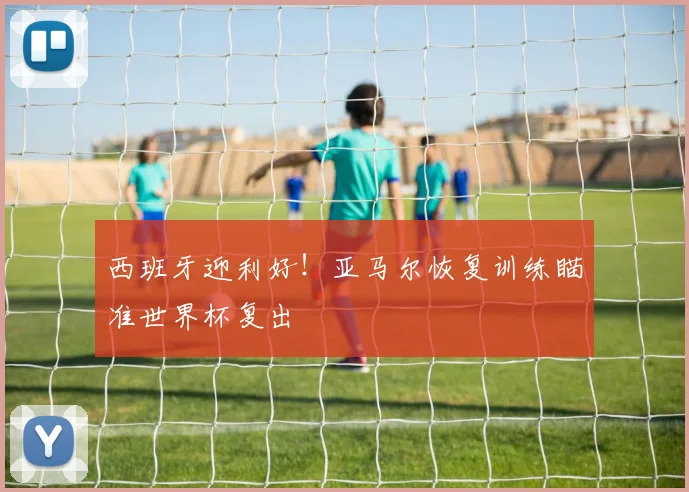 西班牙迎利好！亚马尔恢复训练瞄准世界杯复出