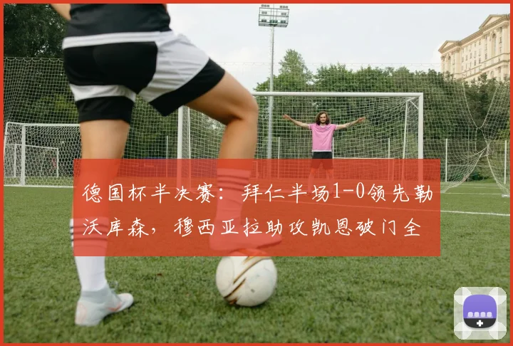 德国杯半决赛：拜仁半场1-0领先勒沃库森，穆西亚拉助攻凯恩破门全解析，附战术要点与视频回顾