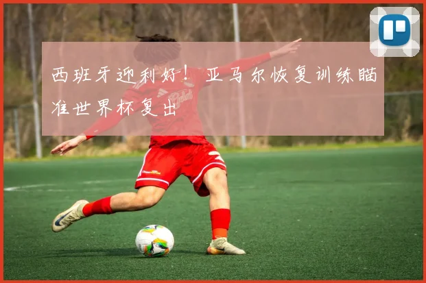 西班牙迎利好！亚马尔恢复训练瞄准世界杯复出
