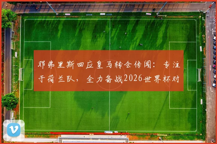 邓弗里斯回应皇马转会传闻：专注于荷兰队，全力备战2026世界杯对阵突尼斯关键战