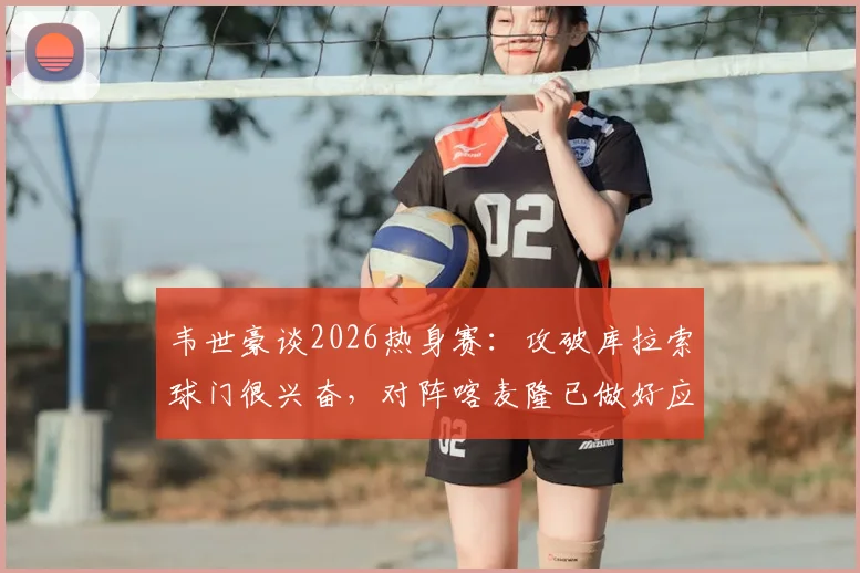 韦世豪谈2026热身赛:攻破库拉索球门很兴奋,对阵喀麦隆已做好应对高强度对抗的准备