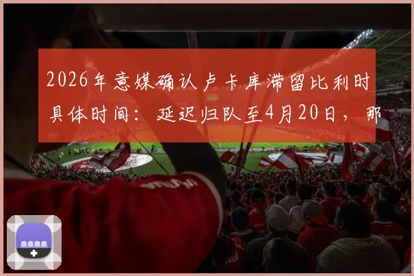 2026年意媒确认卢卡库滞留比利时具体时间：延迟归队至4月20日，那不勒斯季末冲刺阶段影响几何？