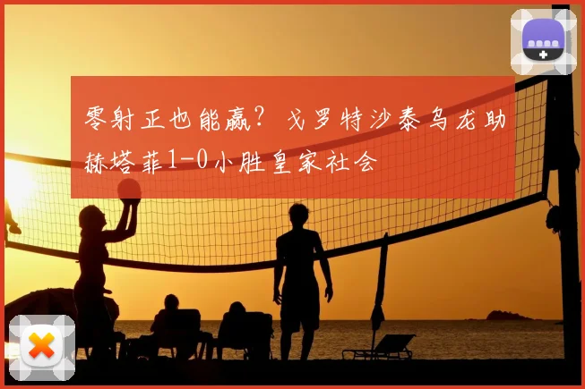 零射正也能赢?戈罗特沙泰乌龙助赫塔菲1-0小胜皇家社会