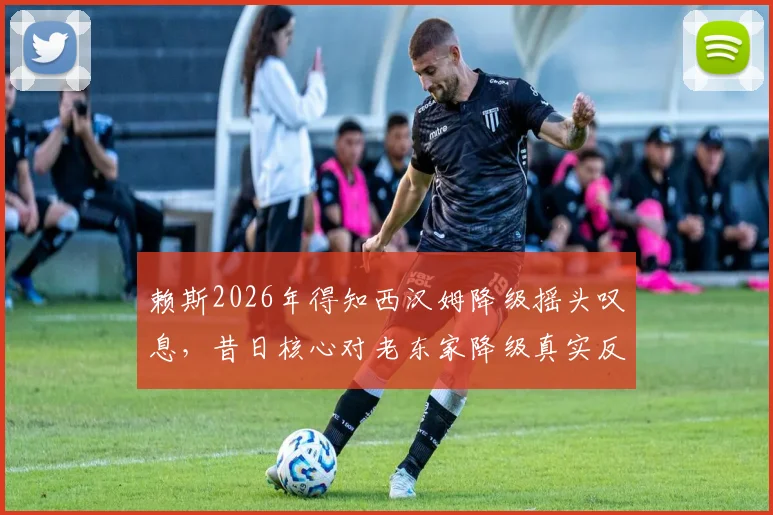 赖斯2026年得知西汉姆降级摇头叹息，昔日核心对老东家降级真实反应曝光