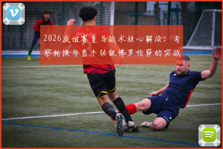 2026友谊赛皇马战术核心解读：考察轮换与首个劲敌佛罗伦萨的实战较量
