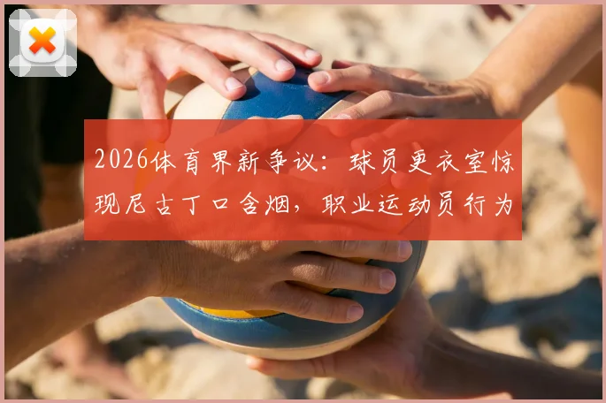 2026体育界新争议：球员更衣室惊现尼古丁口含烟，职业运动员行为规范与健康风险引热议