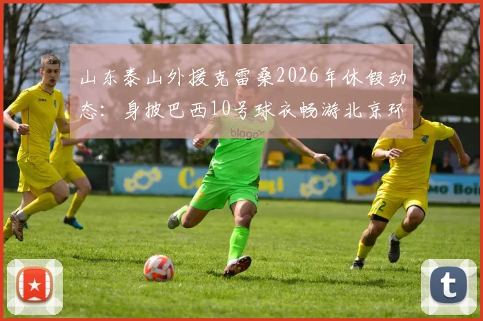 山东泰山外援克雷桑2026年休假动态：身披巴西10号球衣畅游北京环球影城，附游玩同款攻略