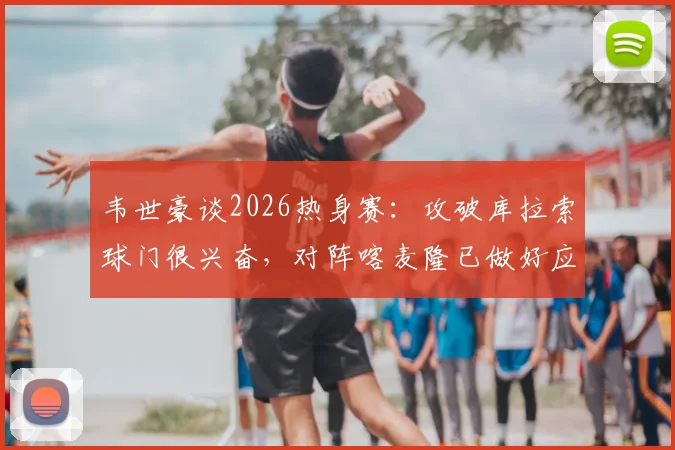 韦世豪谈2026热身赛：攻破库拉索球门很兴奋，对阵喀麦隆已做好应对高强度对抗的准备