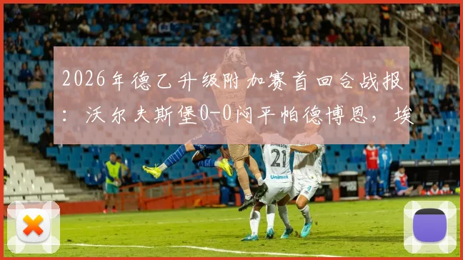 2026年德乙升级附加赛首回合战报：沃尔夫斯堡0-0闷平帕德博恩，埃里克森造威胁斯特克染红